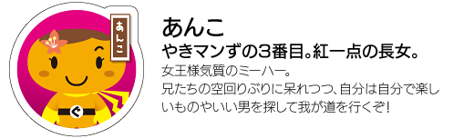 「あんこ」やきマンずの3番目。紅一点の長女。女王様気質のミーハー。兄たちの空回りぶりに呆れつつ、自分は自分で楽しいものやいい男を探して我が道を行くぞ！