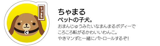 「ちゃまる」ペットの子犬。おまんじゅうみたいなまんまるボディーでころころ転がるかわいいわんこ。やきマンずと一緒にパトロールするそ！