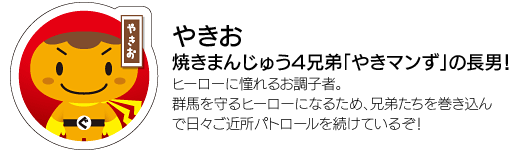 「やきお」焼きまんじゅう4兄弟「やきマンず」の長男！ヒーローに憧れるお調子者。群馬を守るヒーローになるため、兄弟たちを巻き込んで日々ご近所パトロールを続けているぞ！