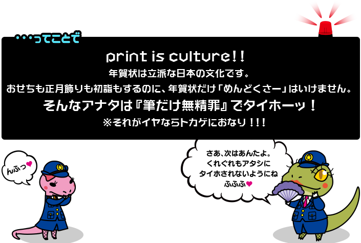 print is culture!!年賀状は立派な日本の文化です。おせちも正月飾りも初詣もするのに、年賀状だけ「めんどくさー」はいけません。そんなアナタは『筆だけ無精罪』でタイホーッ!※それがイヤならトカゲにおなり!!!